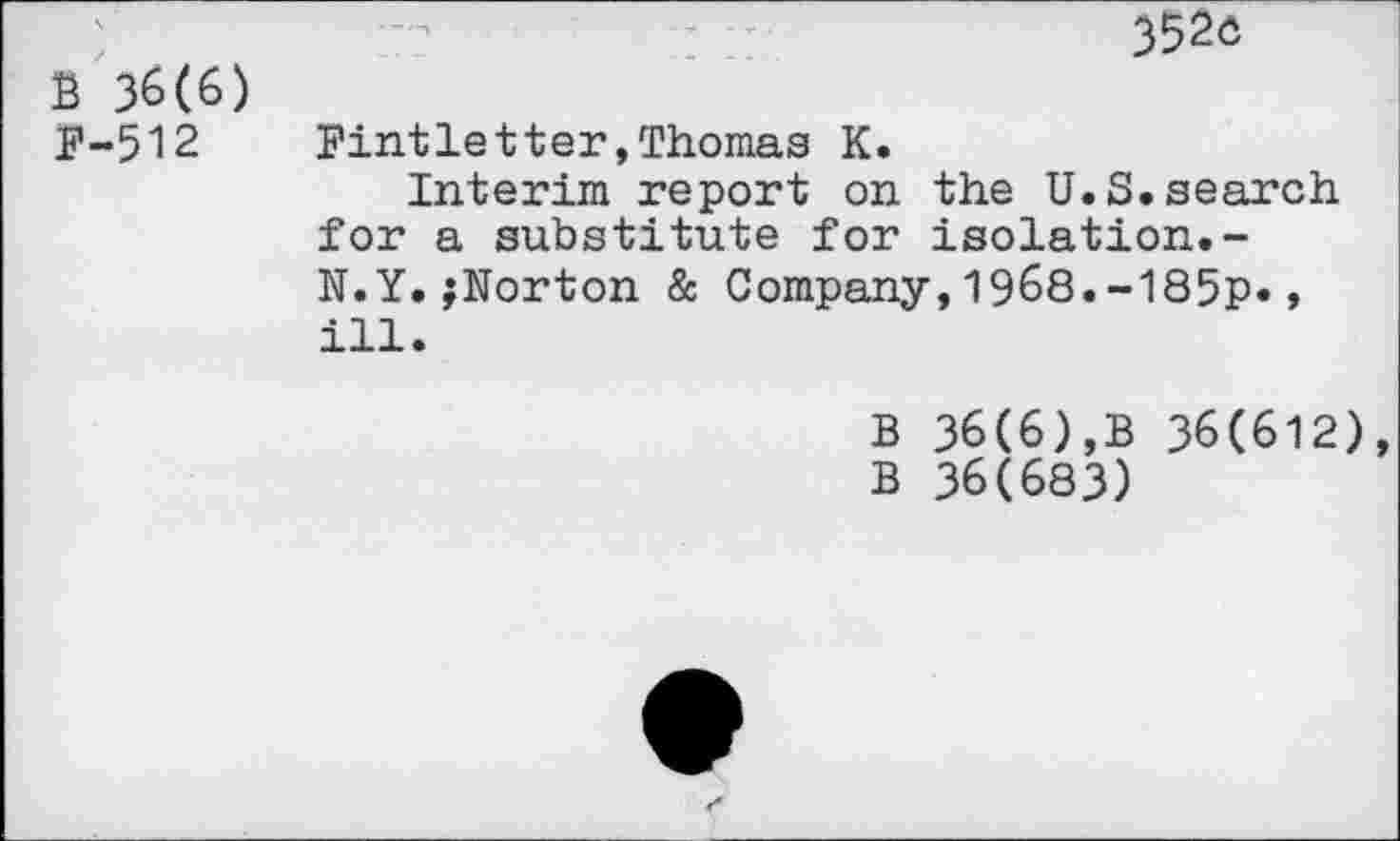 ﻿3520
B 36(6)
P-512	Pintletter»Thomas K.
Interim report on the U.S.search for a substitute for isolation.-N.Y.^Norton & Company,1968.-185p*, ill.
B 36(6),B 36(612)
B 36(683)